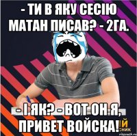 - ти в яку сесію матан писав? - 2га. - і як? - вот он я, привет войска!