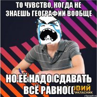 то чувство, когда не знаешь географии вообще но её надо сдавать всё равно((