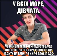 у всіх море, дівчата. а в мене репетитори, підготова до зно. проте через пару років я буду їздити на bmw, а ви на вєлосіпєдє