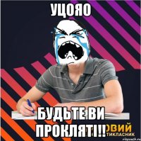 уцояо будьте ви прокляті!!