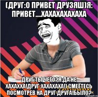 (друг:о привет друзяш)я: привет....хахахахахаха друг:ты чего?я:да не хахахха!друг:хахахаха!) смеётесь посмотрев на друг друга!было?