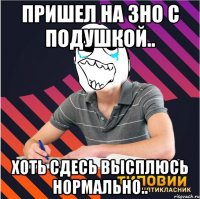 пришел на зно с подушкой.. хоть сдесь высплюсь нормально..