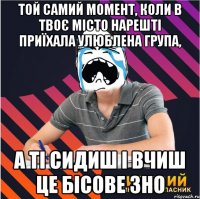 той самий момент, коли в твоє місто нарешті приїхала улюблена група, а ті сидиш і вчиш це бісове зно