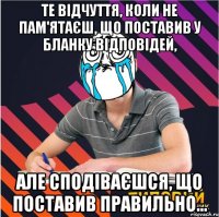 те відчуття, коли не пам'ятаєш, що поставив у бланку відповідей, але сподіваєшся, що поставив правильно...