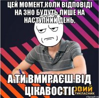 цей момент,коли відповіді на зно будуть лише на наступний день, а ти вмираєш від цікавості(