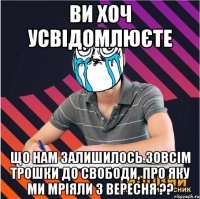ви хоч усвідомлюєте що нам залишилось зовсім трошки до свободи, про яку ми мріяли з вересня ??