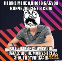 невже мене одного бабуся кличе до себе в село хоть я їй тисячу разів казав, що не можу через зно, і вступ!!!??!!!