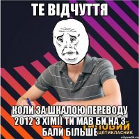 те відчуття коли за шкалою переводу 2012 з хімії ти мав би на 3 бали більше