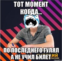 тот момент когда... по последнего гулял а не учил билет