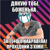 дякую тобі, боженька , за те , що набрав(ла) прохідний з хімії