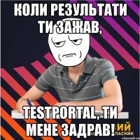 коли результати ти зажав, testportal, ти мене задрав!