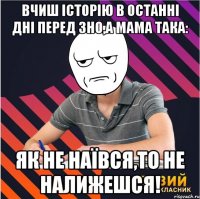 вчиш історію в останні дні перед зно,а мама така: як не наївся,то не налижешся!