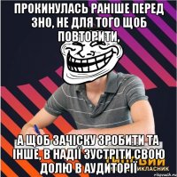 прокинулась раніше перед зно, не для того щоб повторити, а щоб зачіску зробити та інше, в надії зустріти свою долю в аудиторії