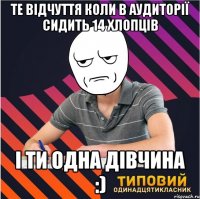 те відчуття коли в аудиторії сидить 14 хлопців і ти одна дівчина :)