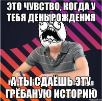 это чувство, когда у тебя день рождения а ты сдаёшь эту грёбаную историю