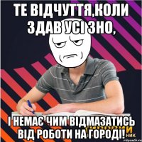 те відчуття,коли здав усі зно, і немає чим відмазатись від роботи на городі!