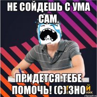 не сойдешь с ума сам, придется тебе помочь! (с) зно