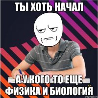 ты хоть начал а у кого-то еще физика и биология