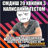 смдиш 20 хвилин з написаним тестом а того хуйла з печаткою навіть на горизонті не видно