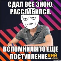 сдал все зною, расслабился. вспомнил что еще поступление...