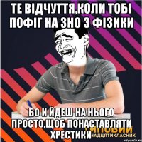 те відчуття,коли тобі пофіг на зно з фізики бо и йдеш на нього просто,щоб понаставляти хрестики