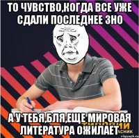 то чувство,когда все уже сдали последнее зно а у тебя,бля,еще мировая литература ожилает