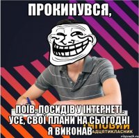 прокинувся, поїв, посидів у інтернеті. усе, свої плани на сьогодні я виконав