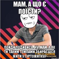 мам, а що є поїсти? пойди подивись. ну, мам. а як ти таким темпами збираєшся жити у гуртожитку?