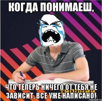 когда понимаеш, что теперь ничего от тебя не зависит, все уже написано!