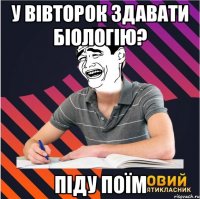 у вівторок здавати біологію? піду поїм