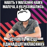 навіть у магазині кажу: малеча, а ну розійшлись. уступіть місце одинадцятикласнику