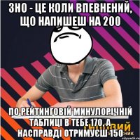 зно - це коли впевнений, що напишеш на 200 по рейтинговій минулорічній таблиці в тебе 170, а насправді отримуєш 150