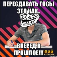 пересдавать госы это как.. вперед в прошлое!!!