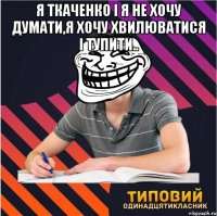 я ткаченко і я не хочу думати,я хочу хвилюватися і тупити.. 