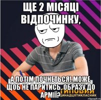 ще 2 місяці відпочинку, а потім почнеться! може щоб не паритись, образу до армії?