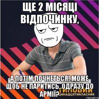 ще 2 місяці відпочинку, а потім почнеться! може щоб не паритись, одразу до армії?