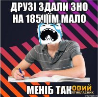 друзі здали зно на 185 і їм мало меніб так