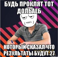 будь проклят тот долбаеб который сказал что результаты будут 27