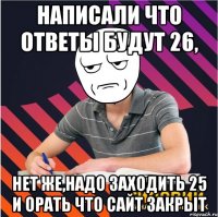 написали что ответы будут 26, нет же,надо заходить 25 и орать что сайт закрыт