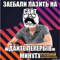 заебали лазить на сайт дайте перерыв минуту