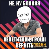не, ну бляяяя репетитори, гроші верніть