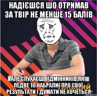 надієшся шо отримав за твір не менше 15 балів але слухаєш відмінників які ледве 10 набрали( про свої результати і думати не хочеться