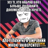 усі ті, хто набрав 680 і більше, подавайте документи куди хочете, але тільки не в омріяний мною університет