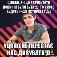 цікаво, якщо результати повинні були бути 27. то якого будуть інші (історія і т.д.) уцояо не перестає нас дивувати ;d