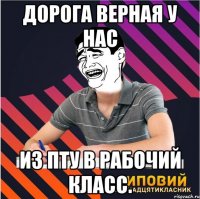 дорога верная у нас из пту в рабочий класс.