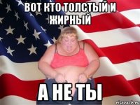 вот кто толстый и жирный а не ты