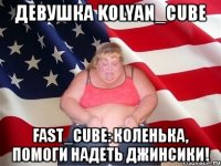 девушка kolyan_cube fast_cube: коленька, помоги надеть джинсики!