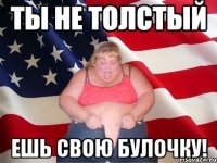 ты не толстый ешь свою булочку!