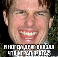  я когда друг сказал что играл в. gta 5