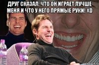 друг сказал, что он играет лучше меня и что у него прямые руки! xd 